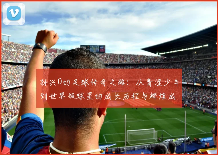 孙兴O的足球传奇之路：从青涩少年到世界级球星的成长历程与辉煌成就