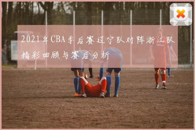 2021年CBA季后赛辽宁队对阵浙江队精彩回顾与赛后分析