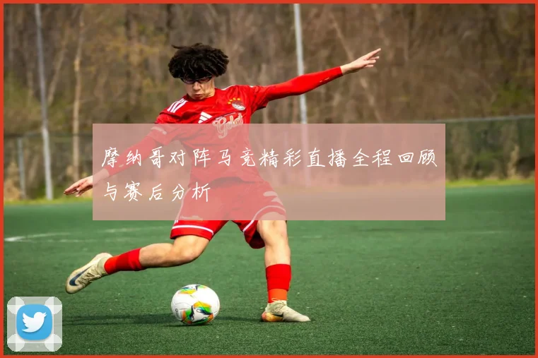 摩纳哥对阵马竞精彩直播全程回顾与赛后分析