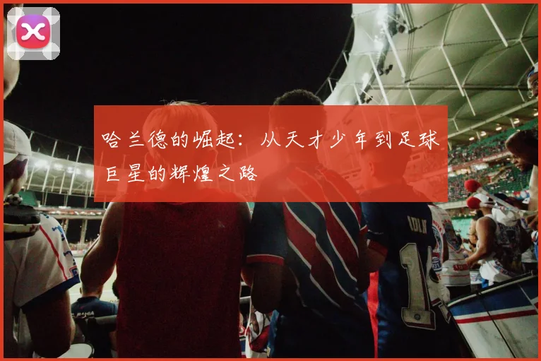 哈兰德的崛起：从天才少年到足球巨星的辉煌之路