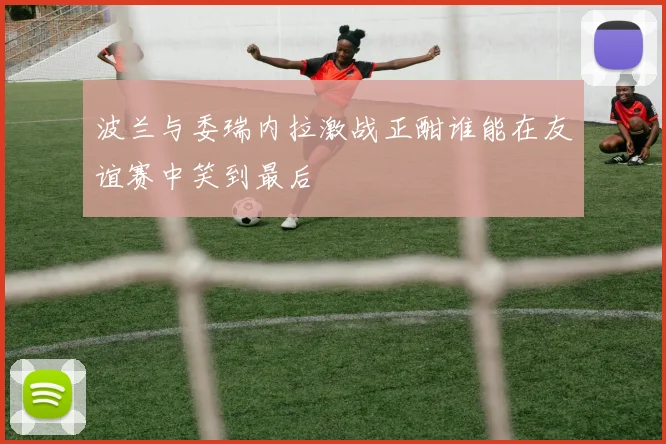 波兰与委瑞内拉激战正酣谁能在友谊赛中笑到最后