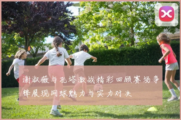谢淑薇与孔塔激战精彩回顾赛场争锋展现网球魅力与实力对决