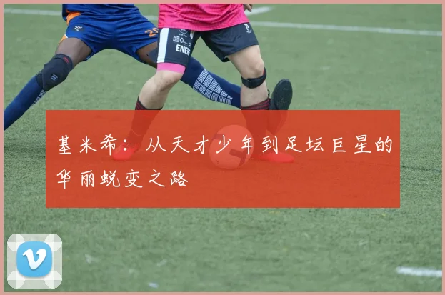 基米希：从天才少年到足坛巨星的华丽蜕变之路