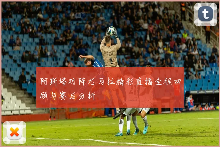 阿斯塔对阵尤马拉精彩直播全程回顾与赛后分析