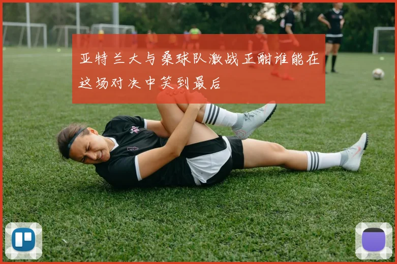 亚特兰大与桑球队激战正酣谁能在这场对决中笑到最后