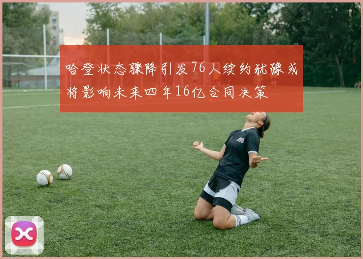 哈登状态骤降引发76人续约犹豫或将影响未来四年16亿合同决策