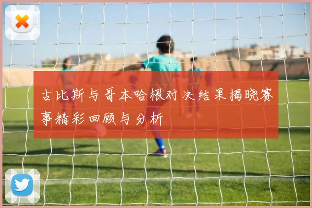 古比斯与哥本哈根对决结果揭晓赛事精彩回顾与分析