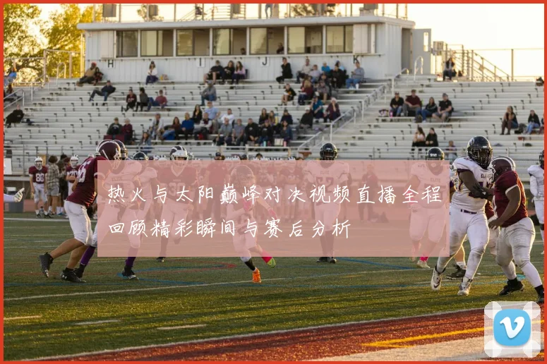 热火与太阳巅峰对决视频直播全程回顾精彩瞬间与赛后分析
