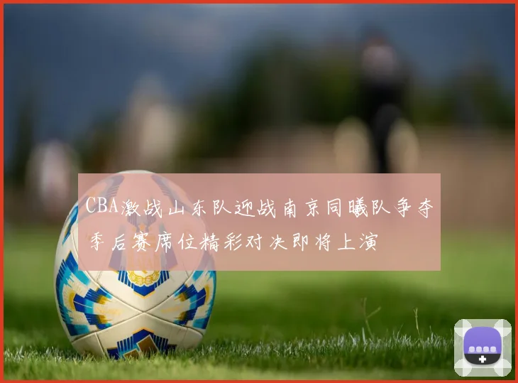 CBA激战山东队迎战南京同曦队争夺季后赛席位精彩对决即将上演
