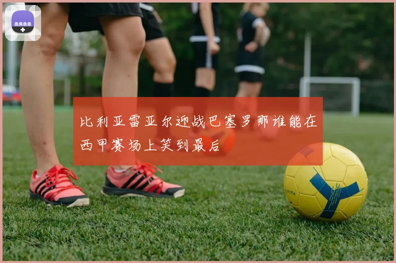 比利亚雷亚尔迎战巴塞罗那谁能在西甲赛场上笑到最后