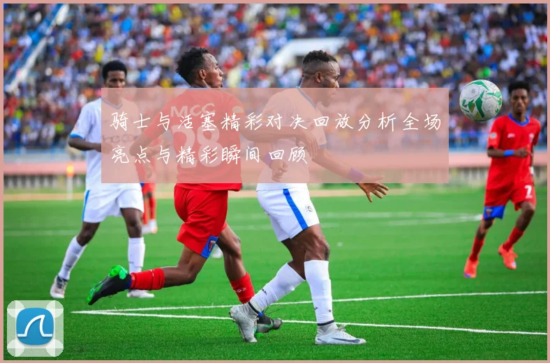 骑士与活塞精彩对决回放分析全场亮点与精彩瞬间回顾