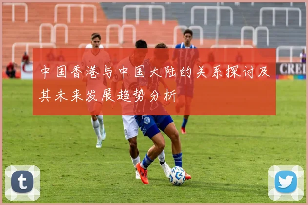 中国香港与中国大陆的关系探讨及其未来发展趋势分析