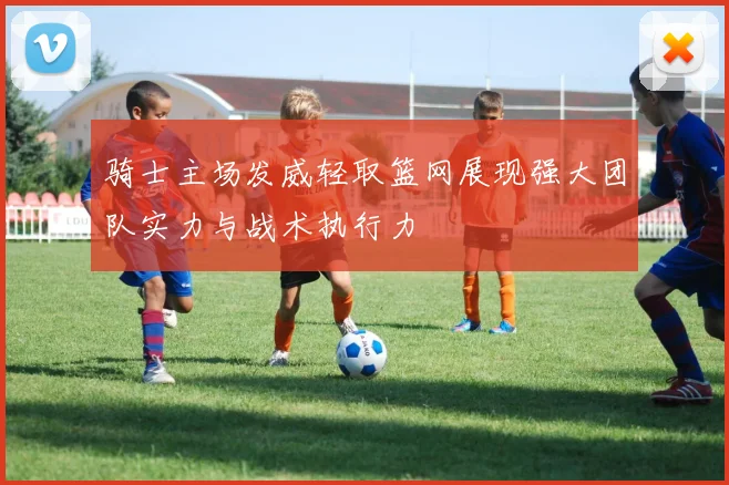 骑士主场发威轻取篮网展现强大团队实力与战术执行力