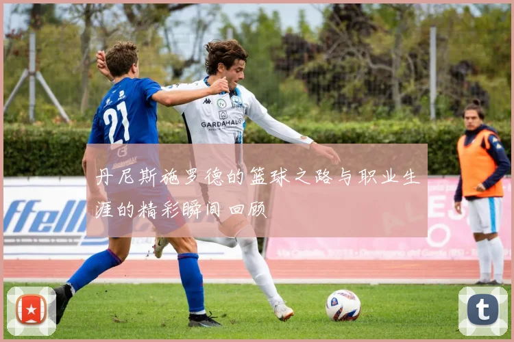 丹尼斯施罗德的篮球之路与职业生涯的精彩瞬间回顾