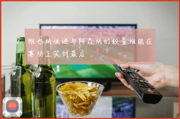 维也纳快递与阿森纳的较量谁能在赛场上笑到最后