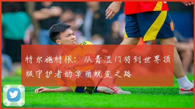 特尔施特根：从青涩门将到世界顶级守护者的华丽蜕变之路