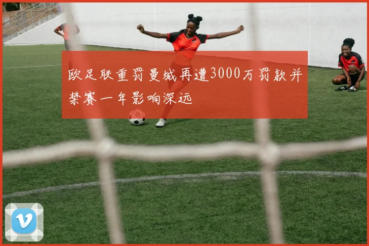 欧足联重罚曼城再遭3000万罚款并禁赛一年影响深远