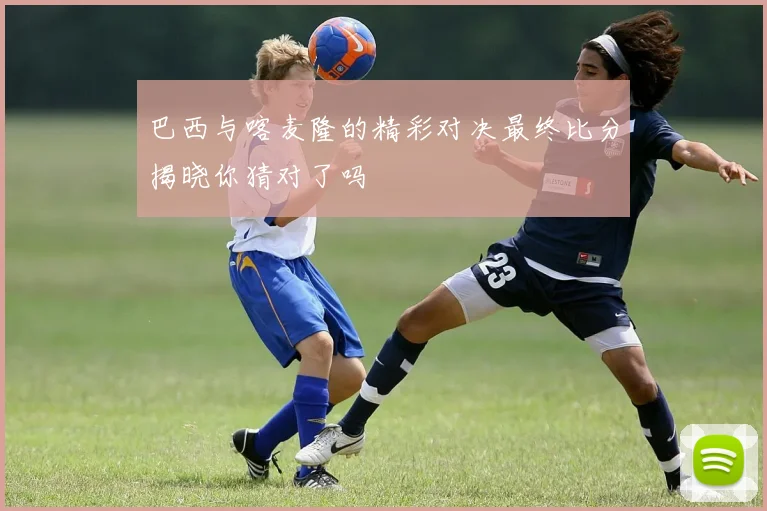 巴西与喀麦隆的精彩对决最终比分揭晓你猜对了吗
