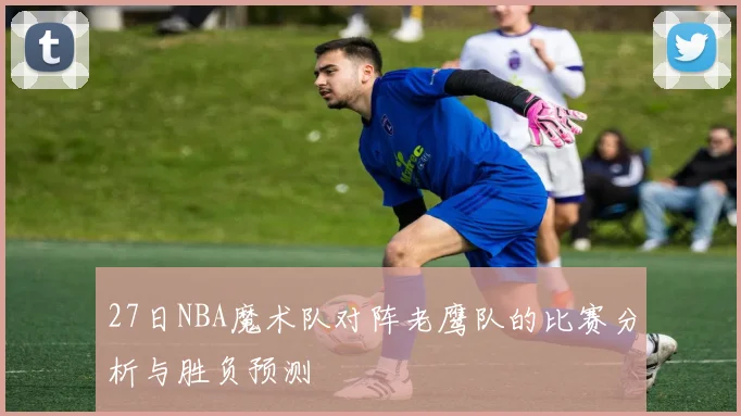 27日NBA魔术队对阵老鹰队的比赛分析与胜负预测