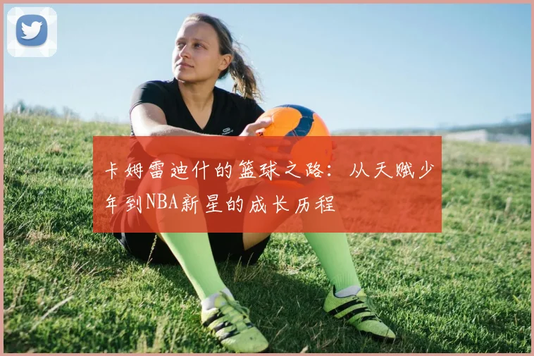 卡姆雷迪什的篮球之路：从天赋少年到NBA新星的成长历程