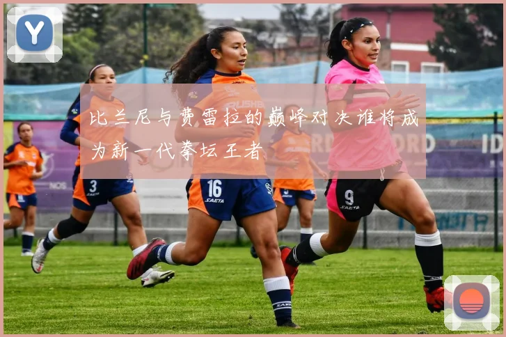 比兰尼与费雷拉的巅峰对决谁将成为新一代拳坛王者