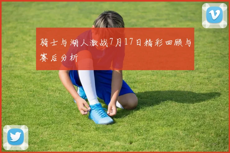 骑士与湖人激战7月17日精彩回顾与赛后分析