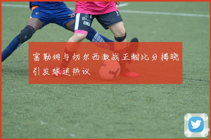 富勒姆与切尔西激战正酣比分揭晓引发球迷热议