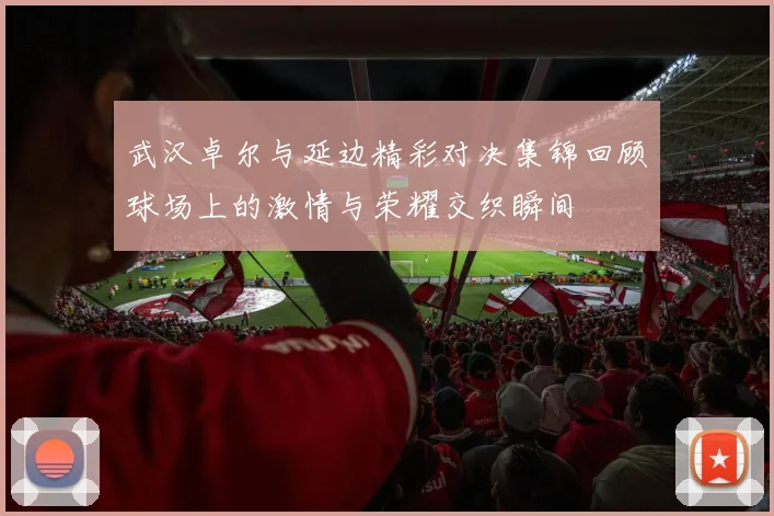 武汉卓尔与延边精彩对决集锦回顾球场上的激情与荣耀交织瞬间