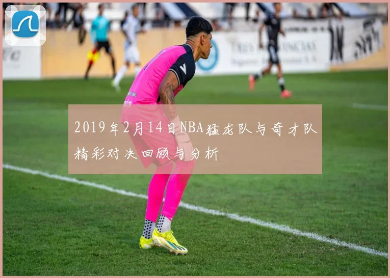 2019年2月14日NBA猛龙队与奇才队精彩对决回顾与分析