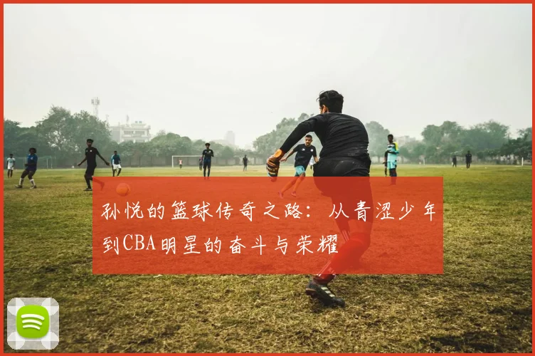 孙悦的篮球传奇之路：从青涩少年到CBA明星的奋斗与荣耀