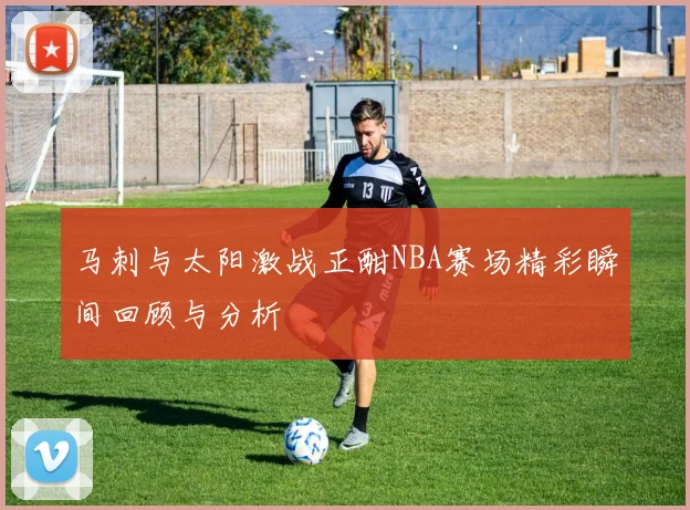 马刺与太阳激战正酣NBA赛场精彩瞬间回顾与分析