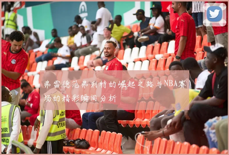 弗雷德范弗利特的崛起之路与NBA赛场的精彩瞬间分析