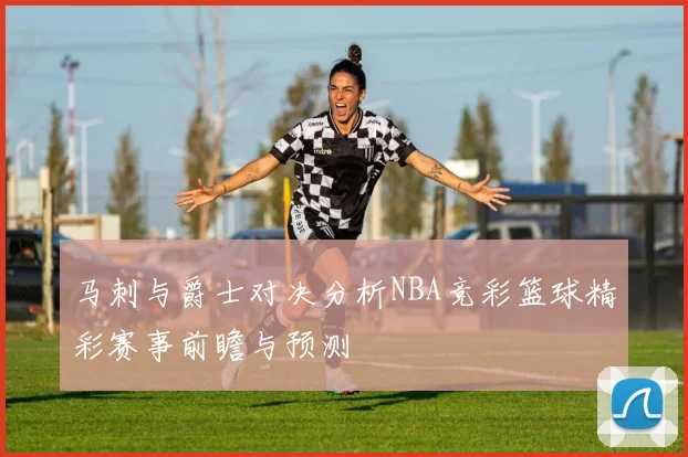 马刺与爵士对决分析NBA竞彩篮球精彩赛事前瞻与预测