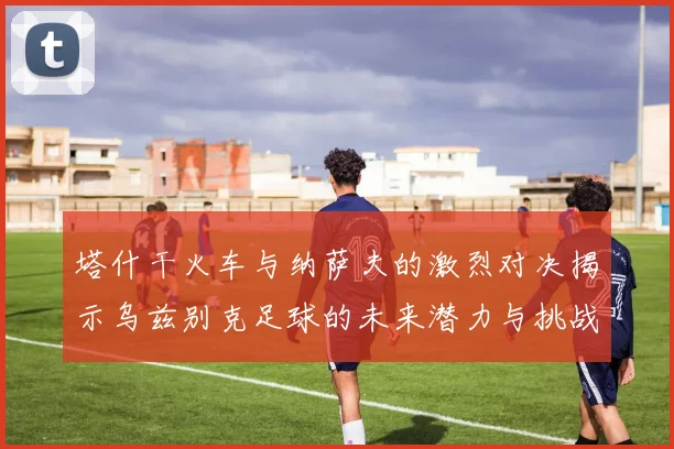 塔什干火车与纳萨夫的激烈对决揭示乌兹别克足球的未来潜力与挑战