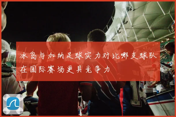 冰岛与加纳足球实力对比哪支球队在国际赛场更具竞争力